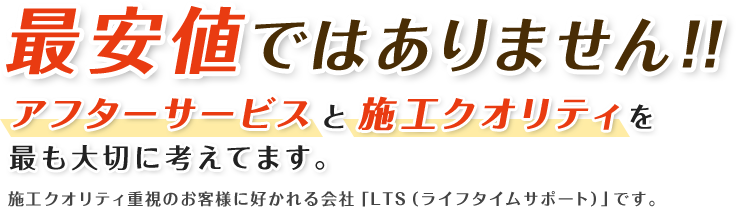 最安値ではありません！！アフターサービスと施工クオリティを最も大切に考えてます。施工クオリティ重視のお客様に好かれる会社「LTS（ライフタイムサポート）」です。